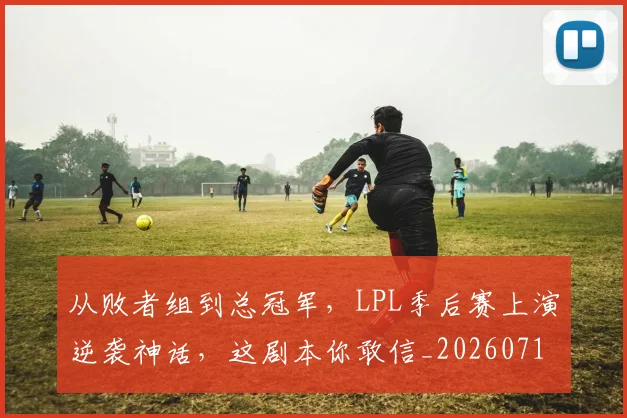从败者组到总冠军，LPL季后赛上演逆袭神话，这剧本你敢信_20260718002200