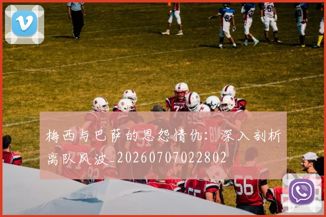 梅西与巴萨的恩怨情仇:深入剖析离队风波_20260707022802
