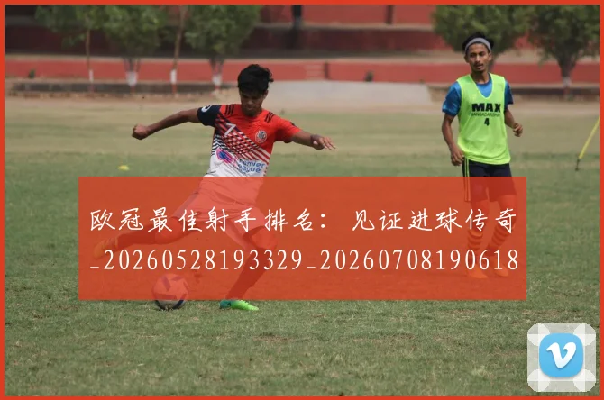 欧冠最佳射手排名:见证进球传奇_20260528193329_20260708190618_20260801163936