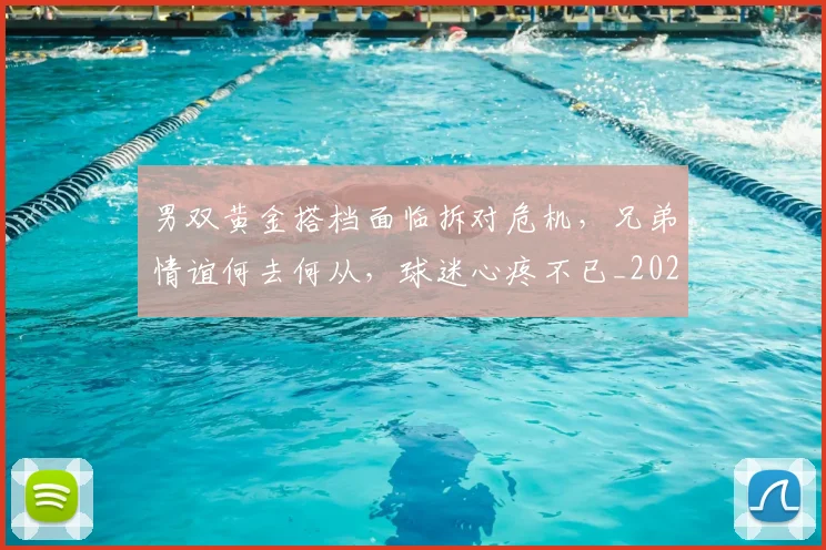 男双黄金搭档面临拆对危机，兄弟情谊何去何从，球迷心疼不已_20260802163105