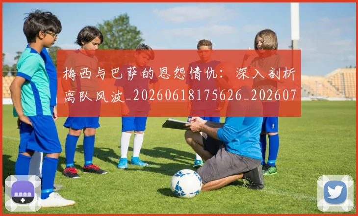 梅西与巴萨的恩怨情仇：深入剖析离队风波_20260618175626_20260707022806_20260731180234