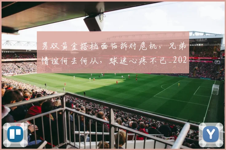 男双黄金搭档面临拆对危机,兄弟情谊何去何从,球迷心疼不已_20260802163105