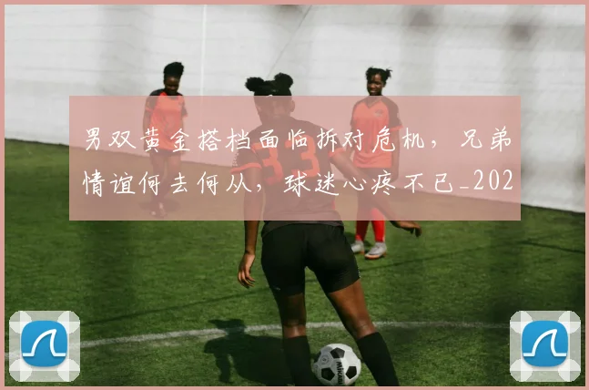 男双黄金搭档面临拆对危机,兄弟情谊何去何从,球迷心疼不已_20260708193849